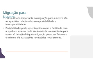 • Outro desafio importante na migração para a nuvem são
as questões relacionadas com portabilidade e
interoperabilidade.
• Portabilidade: pode ser entendida como a facilidade com
a qual um sistema pode ser levado de um ambiente para
outro. O desejável é que a migração possa ser feita com
o mínimo de adaptações necessárias nos sistemas.
Migração para
Nuvem
 