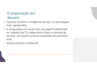 • É preciso escolher o modelo de serviço e as tecnologias
mais apropriadas.
• A computação em nuvem tem um papel fundamental
na indústria de TI, a expectativa é que o mercado de
serviços em nuvem continue crescendo nos próximos
anos.
• Vamos conhecer a história!!!
Computação em
Nuvem
 
