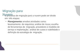• O processo de migração para a nuvem pode ser divido
em três etapas:
• Planejamento: envolve atividades como:
levantamento de requisitos; análise de riscos; escolha
de ferramentas de migração, provedores e modelos de
serviço e implantação; análise de custos e viabilidade e
definição da estratégia de migração.
Migração para
Nuvem
 