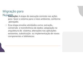• Execução: A etapa de execução consiste nas ações
para levar o sistema para o novo ambiente, conforme
planejado.
• Essa etapa envolve atividades como: extração,
conversão e transferência de dados; adaptação na
arquitetura do sistema; alterações nas aplicações
existentes, substituição ou implementação de novos
componentes e bibliotecas.
Migração para
Nuvem
 