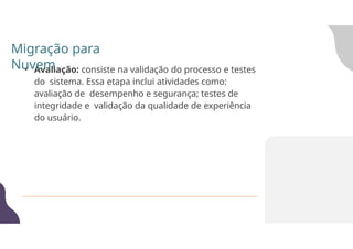 • Avaliação: consiste na validação do processo e testes
do sistema. Essa etapa inclui atividades como:
avaliação de desempenho e segurança; testes de
integridade e validação da qualidade de experiência
do usuário.
Migração para
Nuvem
 