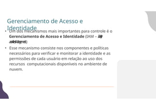 • Um dos mecanismos mais importantes para controle é o
Gerenciamento de Acesso e Identidade (IAM – I
d
e
n
t
i
t
y
a
n
d
A
c
c
e
s
s
M
a
n
a
g
e
m
e
n
t)
.
• Esse mecanismo consiste nos componentes e políticas
necessários para verificar e monitorar a identidade e as
permissões de cada usuário em relação ao uso dos
recursos computacionais disponíveis no ambiente de
nuvem.
Gerenciamento de Acesso e
Identidade
 
