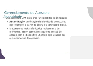 • O mecanismo IAM inclui três funcionalidades principais:
• Autenticação: verificação da identidade do usuário,
por exemplo, a partir de senha ou certificado digital.
• Mecanismos mais sofisticados incluem uso de
biometria, assim como a restrição do acesso de
acordo com o dispositivo utilizado pelo usuário ou
até mesmo sua localização.
Gerenciamento de Acesso e
Identidade
 