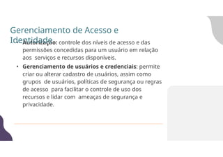 • Autorização: controle dos níveis de acesso e das
permissões concedidas para um usuário em relação
aos serviços e recursos disponíveis.
• Gerenciamento de usuários e credenciais: permite
criar ou alterar cadastro de usuários, assim como
grupos de usuários, políticas de segurança ou regras
de acesso para facilitar o controle de uso dos
recursos e lidar com ameaças de segurança e
privacidade.
Gerenciamento de Acesso e
Identidade
 