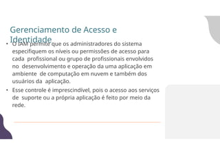 • O IAM permite que os administradores do sistema
especifiquem os níveis ou permissões de acesso para
cada profissional ou grupo de profissionais envolvidos
no desenvolvimento e operação da uma aplicação em
ambiente de computação em nuvem e também dos
usuários da aplicação.
• Esse controle é imprescindível, pois o acesso aos serviços
de suporte ou a própria aplicação é feito por meio da
rede.
Gerenciamento de Acesso e
Identidade
 