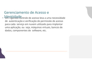 • Um rigoroso controle de acesso leva a uma necessidade
de autenticação e verificação de permissão de acesso
para cada serviço em nuvem utilizado para implantar
uma aplicação, ou seja, máquinas virtuais, bancos de
dados, componentes de software, etc.
Gerenciamento de Acesso e
Identidade
 