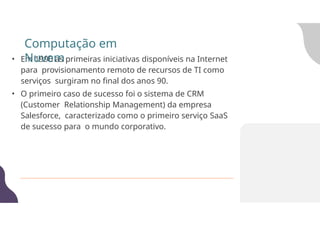 • Em 1990 as primeiras iniciativas disponíveis na Internet
para provisionamento remoto de recursos de TI como
serviços surgiram no final dos anos 90.
• O primeiro caso de sucesso foi o sistema de CRM
(Customer Relationship Management) da empresa
Salesforce, caracterizado como o primeiro serviço SaaS
de sucesso para o mundo corporativo.
Computação em
Nuvem
 