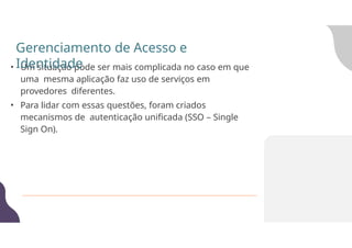 • Um situação pode ser mais complicada no caso em que
uma mesma aplicação faz uso de serviços em
provedores diferentes.
• Para lidar com essas questões, foram criados
mecanismos de autenticação unificada (SSO – Single
Sign On).
Gerenciamento de Acesso e
Identidade
 