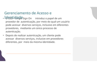 • O SSO – Single Sign On introduz o papel de um
provedor de autenticação, por meio do qual um usuário
pode acessar diversos serviços, inclusive em diferentes
provedores, mediante um único processo de
autenticação.
• Depois de realizar autenticação, um cliente pode
acessar diversos serviços, inclusive em provedores
diferentes, por meio da mesma identidade.
Gerenciamento de Acesso e
Identidade
 