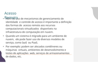 • Além do uso de mecanismos de gerenciamento de
identidade e controle de acesso é importante a definição
das formas de acesso remoto aos recursos
computacionais virtualizados disponíveis na
infraestrutura de computação em nuvem.
• Quando um sistema é migrado para um ambiente de
nuvem, ele pode fazer uso de diversos modelos de
serviço, como IaaS ou PaaS.
• Por exemplo: podem ser alocados contêineres ou
máquinas virtuais, ambientes de desenvolvimento e
testes de aplicações web, serviços de armazenamentos
de dados, etc.
Acesso
Remoto
 