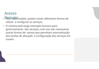 • Para cada modelo, podem existir diferentes formas de
utilizar e configurar os serviços.
• O sistema web exige interação humana para
gerenciamento dos serviços, com isso são necessárias
outras formas de acesso que permitam automatização
das tarefas de alocação e configuração dos serviços em
nuvem.
Acesso
Remoto
 