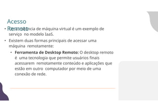 • Uma instância de máquina virtual é um exemplo de
serviço no modelo IaaS.
• Existem duas formas principais de acessar uma
máquina remotamente:
• Ferramenta de Desktop Remoto: O desktop remoto
é uma tecnologia que permite usuários finais
acessarem remotamente conteúdo e aplicações que
estão em outro computador por meio de uma
conexão de rede.
Acesso
Remoto
 