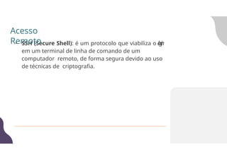 • SSH (Secure Shell): é um protocolo que viabiliza o l
o
g
i
n
em um terminal de linha de comando de um
computador remoto, de forma segura devido ao uso
de técnicas de criptografia.
Acesso
Remoto
 