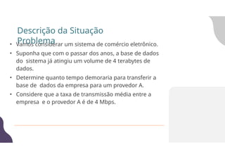 • Vamos considerar um sistema de comércio eletrônico.
• Suponha que com o passar dos anos, a base de dados
do sistema já atingiu um volume de 4 terabytes de
dados.
• Determine quanto tempo demoraria para transferir a
base de dados da empresa para um provedor A.
• Considere que a taxa de transmissão média entre a
empresa e o provedor A é de 4 Mbps.
Descrição da Situação
Problema
 