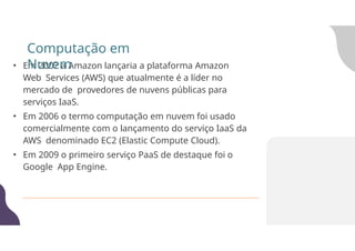 • Em 2002 a Amazon lançaria a plataforma Amazon
Web Services (AWS) que atualmente é a líder no
mercado de provedores de nuvens públicas para
serviços IaaS.
• Em 2006 o termo computação em nuvem foi usado
comercialmente com o lançamento do serviço IaaS da
AWS denominado EC2 (Elastic Compute Cloud).
• Em 2009 o primeiro serviço PaaS de destaque foi o
Google App Engine.
Computação em
Nuvem
 