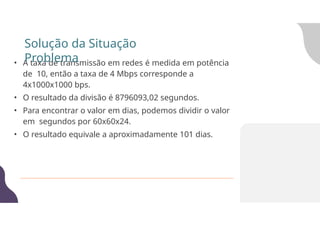 • A taxa de transmissão em redes é medida em potência
de 10, então a taxa de 4 Mbps corresponde a
4x1000x1000 bps.
• O resultado da divisão é 8796093,02 segundos.
• Para encontrar o valor em dias, podemos dividir o valor
em segundos por 60x60x24.
• O resultado equivale a aproximadamente 101 dias.
Solução da Situação
Problema
 
