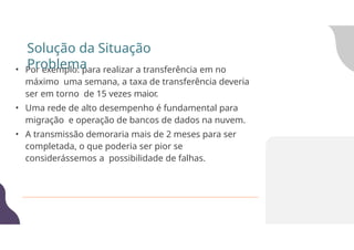 • Por exemplo: para realizar a transferência em no
máximo uma semana, a taxa de transferência deveria
ser em torno de 15 vezes maior.
• Uma rede de alto desempenho é fundamental para
migração e operação de bancos de dados na nuvem.
• A transmissão demoraria mais de 2 meses para ser
completada, o que poderia ser pior se
considerássemos a possibilidade de falhas.
Solução da Situação
Problema
 