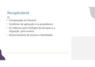 Recapituland
o
• Computação em Nuvem;
• Contêiner de aplicação e os provedores;
• As métricas para Tarifação de Serviços e a
migração para nuvem;
• Gerenciamento de Acesso e Identidade.
 