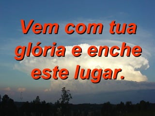 Vem com tua glória e enche este lugar. 