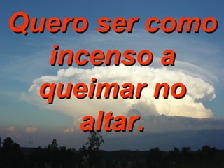 Quero ser como incenso a queimar no altar. 