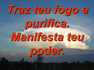 Traz teu fogo e purifica. Manifesta teu poder. 