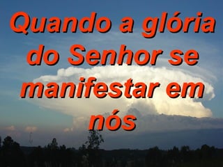 Quando a glória do Senhor se manifestar em nós 