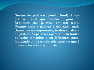 Nuvem de palavras (word cloud) é um
gráfico digital que mostra o grau de
frequência das palavras em um texto.
Quanto mais a palavra é utilizada, mais
chamativa é a representação dessa palavra
no gráfico. As palavras aparecem em fontes
de vários tamanhos e em diferentes cores,
indicando o que é mais relevante e o que é
menos relevante no contexto.
 
