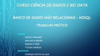 CURSO CIÊNCIA DE DADOS E BIG DATA
BANCO DE DADOS NÃO RELACIONAIS – NOSQL
TRABALHO PRÁTICO
ALUNOS:
MATEUS FERNANDO
MIRLAINE M RIBEIRO
ROBSON H PIERE
YITZHAK ANDRADE
PROFESSOR:
HENRIQUE BATISTA DA SILVA
 