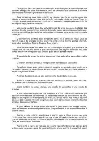 Deus próprio deu a seu povo a sua legislação exterior religiosa; e, como signo de sua
verdade, entregou-lhe todos os símbolos e todas as cerimônias que continham a essência
das verdades interiores e grandiosas do santuário.
Deus consagrou essa igreja exterior em Abraão, deu-lhe os mandamentos por
Moisés, e assegurou-lhe sua mais alta perfeição pela dupla missão de Jesus Cristo, no
princípio, vivendo pessoalmente na pobreza e no sofrimento, e depois pela comunhão de
seu espírito na glória do ressuscitado.
Mas, como o próprio Deus deu os fundamentos da Igreja exterior, a totalidade dos
símbolos do culto exterior formou a ciência do templo, ou dos sacerdotes daqueles tempos,
e, todos os mistérios das verdades mais santas e interiores tornaram-se exteriores pela
revelação.
O conhecimento científico deste simbolismo santo, era a ciência de religar Deus ao
homem caído, e daí a religião recebeu seu nome como sendo a doutrina que liga o homem,
separado e afastado de Deus, a Deus que é sua origem.
Vê-se facilmente por esta idéia pura do nome religião em geral, que a unidade da
religião está no santuário íntimo, e que a multiplicidade das religiões exteriores não pode
jamais alterar nem enfraquecer esta unidade que é a base de todo exterior.
A sabedoria do templo da antiga aliança era governada pelos sacerdotes e pelos
profetas.
O exterior, a letra do símbolo, o hieróglifo; eram confiados aos sacerdotes.
Os profetas tinham a seu cuidado o interior, o espírito e a verdade, e sua função era a
de conduzir sempre os sacerdotes da letra ao espírito, quando lhes acontecia esquecer o
espírito e agarrar-se à letra.
A ciência dos sacerdotes era a do conhecimento dos símbolos exteriores.
A ciência dos profetas era a posse prática do espírito e da verdade destes símbolos.
No exterior a letra; no interior o espírito vivificante.
Existia também, na antiga aliança, uma escola de sacerdotes e uma escola de
profetas.
A dos sacerdotes ocupava-se dos emblemas e a dos profetas das verdades que
estavam encerradas sob os emblemas. Os sacerdotes estavam de posse exterior da Arca,
dos pães da proposição, do candelabro, do maná, da vara de Aarão, e os profetas estavam
de posse das verdades interiores e espirituais que eram representadas exteriormente pelos
símbolos dos quais vimos falar.
A Igreja exterior da antiga aliança era visível; a Igreja interior era sempre invisível,
devia ser invisível, e entretanto governar tudo, porque somente a ela estavam confiados o
poder e a força.
Quando o culto exterior abandonava o interior, caia, e Deus provava por uma
continuidade das mais notáveis ocorrências, que a letra não pode subsistir sem o espírito;
que ela somente é dada para conduzir ao espírito, tornando-se inútil e mesmo rejeitada de
Deus, se abandona sua finalidade.
Assim como o espírito da natureza se espalha nas profundezas mais estéreis para
vivificar, para conservar e para dar desenvolvimento a tudo que lhe é susceptível, assim
 