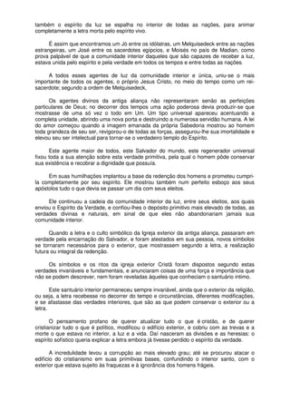 também o espírito da luz se espalha no interior de todas as nações, para animar
completamente a letra morta pelo espírito vivo.
É assim que encontramos um Jó entre os idólatras, um Melquisedeck entre as nações
estrangeiras, um José entre os sacerdotes egípcios, e Moisés no país de Madian, como
prova palpável de que a comunidade interior daqueles que são capazes de receber a luz,
estava unida pelo espírito e pela verdade em todos os tempos e entre todas as nações.
A todos esses agentes de luz da comunidade interior e única, uniu-se o mais
importante de todos os agentes, o próprio Jesus Cristo, no meio do tempo como um rei-
sacerdote; segundo a ordem de Melquisedeck,
Os agentes divinos da antiga aliança não representaram senão as perfeições
particulares de Deus; no decorrer dos tempos uma ação poderosa devia produzir-se que
mostrasse de uma só vez o todo em Um. Um tipo universal apareceu acentuando a
completa unidade, abrindo uma nova porta e destruindo a numerosa servidão humana. A lei
do amor começou quando a imagem emanada da própria Sabedoria mostrou ao homem
toda grandeza de seu ser, revigorou-o de todas as forças, assegurou-lhe sua imortalidade e
elevou seu ser intelectual para tornar-se o verdadeiro templo do Espírito.
Este agente maior de todos, este Salvador do mundo, este regenerador universal
fixou toda a sua atenção sobre esta verdade primitiva, pela qual o homem pôde conservar
sua existência e recobrar a dignidade que possuía.
Em suas humilhações implantou a base da redenção dos homens e prometeu cumpri-
la completamente por seu espírito. Ele mostrou também num perfeito esboço aos seus
apóstolos tudo o que devia se passar um dia com seus eleitos.
Ele continuou a cadeia da comunidade interior da luz, entre seus eleitos, aos quais
enviou o Espírito da Verdade, e confiou-lhes o depósito primitivo mais elevado de todas, as
verdades divinas e naturais, em sinal de que eles não abandonariam jamais sua
comunidade interior.
Quando a letra e o culto simbólico da Igreja exterior da antiga aliança, passaram em
verdade pela encarnação do Salvador, e foram atestados em sua pessoa, novos símbolos
se tornaram necessários para o exterior, que mostrassem segundo a letra, a realização
futura ou integral da redenção.
Os símbolos e os ritos da igreja exterior Cristã foram dispostos segundo estas
verdades invariáveis e fundamentais, e anunciaram coisas de uma força e importância que
não se podem descrever, nem foram reveladas àqueles que conheciam o santuário intimo.
Este santuário interior permaneceu sempre invariável, ainda que o exterior da religião,
ou seja, a letra recebesse no decorrer do tempo e circunstâncias, diferentes modificações,
e se afastasse das verdades interiores, que são as que podem conservar o exterior ou a
letra.
O pensamento profano de querer atualizar tudo o que é cristão, e de querer
cristianizar tudo o que é político, modificou o edifício exterior, e cobriu com as trevas e a
morte o que estava no interior, a luz e a vida. Daí nasceram as divisões e as heresias: o
espírito sofístico queria explicar a letra embora já tivesse perdido o espírito da verdade.
A incredulidade levou a corrupção ao mais elevado grau; até se procurou atacar o
edifício do cristianismo em suas primitivas bases, confundindo o interior santo, com o
exterior que estava sujeito às fraquezas e à ignorância dos homens frágeis.
 