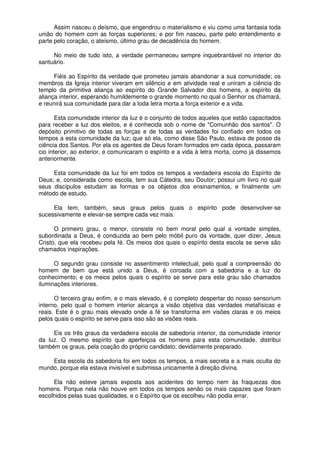 Assim nasceu o deísmo, que engendrou o materialismo e viu como uma fantasia toda
união do homem com as forças superiores; e por fim nasceu, parte pelo entendimento e
parte pelo coração, o ateísmo, último grau de decadência do homem.
No meio de tudo isto, a verdade permaneceu sempre inquebrantável no interior do
santuário.
Fiéis ao Espírito da verdade que prometeu jamais abandonar a sua comunidade; os
membros da Igreja interior viveram em silêncio e em atividade real e uniram a ciência do
templo da primitiva aliança ao espírito do Grande Salvador dos homens, a espírito da
aliança interior, esperando humildemente o grande momento no qual o Senhor os chamará,
e reunirá sua comunidade para dar a toda letra morta a força exterior e a vida.
Esta comunidade interior da luz é o conjunto de todos aqueles que estão capacitados
para receber a luz dos eleitos, e é conhecida sob o nome de "Comunhão dos santos". O
depósito primitivo de todas as forças e de todas as verdades foi confiado em todos os
tempos a esta comunidade da luz; que só ela, como disse São Paulo, estava de posse da
ciência dos Santos. Por ela os agentes de Deus foram formados em cada época, passaram
cio interior, ao exterior, e comunicaram o espírito e a vida à letra morta, como já dissemos
anteriormente.
Esta comunidade da luz foi em todos os tempos a verdadeira escola do Espírito de
Deus; e, considerada como escola, tem sua Cátedra, seu Doutor; possui um livro no qual
seus discípulos estudam as formas e os objetos dos ensinamentos, e finalmente um
método de estudo.
Ela tem, também, seus graus pelos quais o espírito pode desenvolver-se
sucessivamente e elevar-se sempre cada vez mais.
O primeiro grau, o menor, consiste no bem moral pelo qual a vontade simples,
subordinada a Deus, é conduzida ao bem pelo móbil puro da vontade, quer dizer, Jesus
Cristo, que ela recebeu pela fé. Os meios dos quais o espírito desta escola se serve são
chamados inspirações.
O segundo grau consiste no assentimento intelectual, pelo qual a compreensão do
homem de bem que está unido a Deus, é coroada com a sabedoria e a luz do
conhecimento; e os meios pelos quais o espírito se serve para este grau são chamados
iluminações interiores.
O terceiro grau enfim, e o mais elevado, é o completo despertar do nosso sensorium
interno, pelo qual o homem interior alcança a visão objetiva das verdades metafísicas e
reais. Este é o grau mais elevado onde a fé se transforma em visões claras e os meios
pelos quais o espírito se serve para isso são as visões reais.
Eis os três graus da verdadeira escola de sabedoria interior, da comunidade interior
da luz. O mesmo espírito que aperfeiçoa os homens para esta comunidade, distribui
também os graus, pela coação do próprio candidato, devidamente preparado.
Esta escola da sabedoria foi em todos os tempos, a mais secreta e a mais oculta do
mundo, porque ela estava invisível e submissa unicamente à direção divina.
Ela não esteve jamais exposta aos acidentes do tempo nem às fraquezas dos
homens. Porque nela não houve em todos os tempos senão os mais capazes que foram
escolhidos pelas suas qualidades, e o Espírito que os escolheu não podia errar.
 