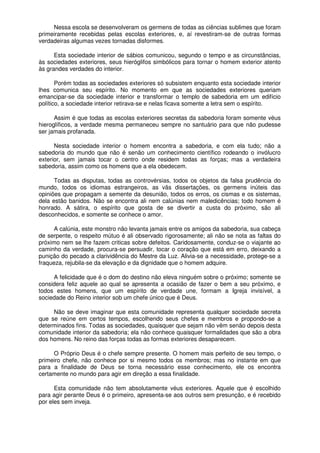 Nessa escola se desenvolveram os germens de todas as ciências sublimes que foram
primeiramente recebidas pelas escolas exteriores, e, aí revestiram-se de outras formas
verdadeiras algumas vezes tornadas disformes.
Esta sociedade interior de sábios comunicou, segundo o tempo e as circunstâncias,
às sociedades exteriores, seus hieróglifos simbólicos para tornar o homem exterior atento
às grandes verdades do interior.
Porém todas as sociedades exteriores só subsistem enquanto esta sociedade interior
lhes comunica seu espírito. No momento em que as sociedades exteriores queriam
emancipar-se da sociedade interior e transformar o templo de sabedoria em um edifício
político, a sociedade interior retirava-se e nelas ficava somente a letra sem o espírito.
Assim é que todas as escolas exteriores secretas da sabedoria foram somente véus
hieroglíficos, a verdade mesma permaneceu sempre no santuário para que não pudesse
ser jamais profanada.
Nesta sociedade interior o homem encontra a sabedoria, e com ela tudo; não a
sabedoria do mundo que não é senão um conhecimento científico rodeando o invólucro
exterior, sem jamais tocar o centro onde residem todas as forças; mas a verdadeira
sabedoria, assim como os homens que a ela obedecem.
Todas as disputas, todas as controvérsias, todos os objetos da falsa prudência do
mundo, todos os idiomas estrangeiros, as vãs dissertações, os germens inúteis das
opiniões que propagam a semente da desunião, todos os erros, os cismas e os sistemas,
dela estão banidos. Não se encontra ali nem calúnias nem maledicências; todo homem é
honrado. A sátira, o espírito que gosta de se divertir a custa do próximo, são ali
desconhecidos, e somente se conhece o amor.
A calúnia, este monstro não levanta jamais entre os amigos da sabedoria, sua cabeça
de serpente, o respeito mútuo é ali observado rigorosamente; ali não se nota as faltas do
próximo nem se lhe fazem criticas sobre defeitos. Caridosamente, conduz-se o viajante ao
caminho da verdade, procura-se persuadir, tocar o coração que está em erro, deixando a
punição do pecado a clarividência do Mestre da Luz. Alivia-se a necessidade, protege-se a
fraqueza, rejubila-se da elevação e da dignidade que o homem adquire.
A felicidade que é o dom do destino não eleva ninguém sobre o próximo; somente se
considera feliz aquele ao qual se apresenta a ocasião de fazer o bem a seu próximo, e
todos estes homens, que um espírito de verdade une, formam a Igreja invisível, a
sociedade do Reino interior sob um chefe único que é Deus.
Não se deve imaginar que esta comunidade representa qualquer sociedade secreta
que se reúne em certos tempos, escolhendo seus chefes e membros e propondo-se a
determinados fins. Todas as sociedades, quaisquer que sejam não vêm senão depois desta
comunidade interior da sabedoria; ela não conhece quaisquer formalidades que são a obra
dos homens. No reino das forças todas as formas exteriores desaparecem.
O Próprio Deus é o chefe sempre presente. O homem mais perfeito de seu tempo, o
primeiro chefe, não conhece por si mesmo todos os membros; mas no instante em que
para a finalidade de Deus se torna necessário esse conhecimento, ele os encontra
certamente no mundo para agir em direção a essa finalidade.
Esta comunidade não tem absolutamente véus exteriores. Aquele que é escolhido
para agir perante Deus é o primeiro, apresenta-se aos outros sem presunção, e é recebido
por eles sem inveja.
 