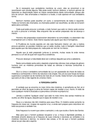 Se é necessário que verdadeiros membros se unam, eles se encontram e se
reconhecem sem dúvida alguma. Não pode existir nenhum disfarce, e nenhum gérmen de
hipocrisia ou dissimulação sobre os traços característicos desta comunidade, porque são
fora do comum. São arrancadas a máscara e a ilusão, e tudo aparece em sua verdadeira
forma.
Nenhum membro pode escolher um outro; o consentimento de todos é requerido.
Todos os homens são chamados; os chamados podem ser escolhidos, se eles se tornarem
aptos para a entrada.
Cada qual pode procurar a entrada, e todo homem que está no interior pode ensinar
ao outro a procurar a entrada. Mas enquanto não se estiver preparado não se alcança o
interior.
Homens não preparados ocasionariam desordens na comunidade, e a desordem não
é compatível com o interior. Este interior expulsa tudo aquilo que não é homogêneo.
A Prudência do mundo espreita em vão este Santuário interior; em vão a malícia
procura penetrar os grandes mistérios que aí estão ocultos; tudo é hieróglifo indecifrável
para aquele que não está prepara do; nada pode ver nem ler no interior.
Aquele que já está preparado junta-se à corrente, muitas vezes lá onde menos
pensava e a um elo do qual nem supunha a existência.
Procurar alcançar a maturidade deve ser o esforço daquele que ama a sabedoria.
Nesta comunidade santa está o depósito original das ciências mais antigas do gênero
humano com os mistérios primordiais de todas as ciências e técnicas conduzindo à
maturidade.
Ela é a única e verdadeira comunidade da Luz em possessão da chave de todos os
mistérios e conhecendo o íntimo da natureza e da criação. Ela une as suas forças às forças
superiores e compõem-se de membros de mais de um mundo. Estes formam uma república
que será um dia a mãe regente do universo inteiro
A TERCEIRA CARTA
A verdade que se encontra no mais íntimo dos mistérios, é semelhante ao Sol; só é
permitido ao olhar da águia (a alma do homem capaz de receber a luz), fixá-lo. A visão de
outro qualquer mortal é ofuscada e a penumbra o envolve na própria luz.
Jamais a sublime "qualquer coisa" que está no mais íntimo dos santas mistérios se
ocultou ao olhar da águia, daquele que é capaz de receber a luz.
Deus e a natureza não têm mistérios para seus filhos. O mistério existe somente na
fraqueza do nosso ser, incapaz de suportar a luz, e ainda sem preparo para vislumbrar em
toda sua pureza a verdade nua.
Esta fraqueza é a nuvem que cobre o santuário; o véu que oculta o Santo dos Santos.
Mas para que o homem pudesse recuperar a luz, a força e dignidade perdidas, a
divindade amante abaixou-se à fraqueza de suas criaturas e escreveu as verdades e os
mistérios interiores e eternos, no exterior das coisas, a fim de que o homem pudesse
elevar-se por elas até o espírito.
 