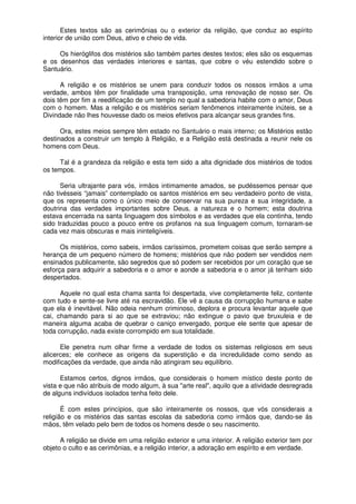 Estes textos são as cerimônias ou o exterior da religião, que conduz ao espírito
interior de união com Deus, ativo e cheio de vida.
Os hieróglifos dos mistérios são também partes destes textos; eles são os esquemas
e os desenhos das verdades interiores e santas, que cobre o véu estendido sobre o
Santuário.
A religião e os mistérios se unem para conduzir todos os nossos irmãos a uma
verdade, ambos têm por finalidade uma transposição, uma renovação de nosso ser. Os
dois têm por fim a reedificação de um templo no qual a sabedoria habite com o amor, Deus
com o homem. Mas a religião e os mistérios seriam fenômenos inteiramente inúteis, se a
Divindade não lhes houvesse dado os meios efetivos para alcançar seus grandes fins.
Ora, estes meios sempre têm estado no Santuário o mais interno; os Mistérios estão
destinados a construir um templo à Religião, e a Religião está destinada a reunir nele os
homens com Deus.
Tal é a grandeza da religião e esta tem sido a alta dignidade dos mistérios de todos
os tempos.
Seria ultrajante para vós, irmãos intimamente amados, se pudéssemos pensar que
não tivésseis “jamais” contemplado os santos mistérios em seu verdadeiro ponto de vista,
que os representa como o único meio de conservar na sua pureza e sua integridade, a
doutrina das verdades importantes sobre Deus, a natureza e o homem; esta doutrina
estava encerrada na santa linguagem dos símbolos e as verdades que ela continha, tendo
sido traduzidas pouco a pouco entre os profanos na sua linguagem comum, tornaram-se
cada vez mais obscuras e mais ininteligíveis.
Os mistérios, como sabeis, irmãos caríssimos, prometem coisas que serão sempre a
herança de um pequeno número de homens; mistérios que não podem ser vendidos nem
ensinados publicamente, são segredos que só podem ser recebidos por um coração que se
esforça para adquirir a sabedoria e o amor e aonde a sabedoria e o amor já tenham sido
despertados.
Aquele no qual esta chama santa foi despertada, vive completamente feliz, contente
com tudo e sente-se livre até na escravidão. Ele vê a causa da corrupção humana e sabe
que ela é inevitável. Não odeia nenhum criminoso, deplora e procura levantar aquele que
cai, chamando para si ao que se extraviou; não extingue o pavio que bruxuleia e de
maneira alguma acaba de quebrar o caniço envergado, porque ele sente que apesar de
toda corrupção, nada existe corrompido em sua totalidade.
Ele penetra num olhar firme a verdade de todos os sistemas religiosos em seus
alicerces; ele conhece as origens da superstição e da incredulidade como sendo as
modificações da verdade, que ainda não atingiram seu equilíbrio.
Estamos certos, dignos irmãos, que considerais o homem místico deste ponto de
vista e que não atribuis de modo algum, à sua "arte real", aquilo que a atividade desregrada
de alguns indivíduos isolados tenha feito dele.
É com estes princípios, que são inteiramente os nossos, que vós considerais a
religião e os mistérios das santas escolas da sabedoria como irmãos que, dando-se às
mãos, têm velado pelo bem de todos os homens desde o seu nascimento.
A religião se divide em uma religião exterior e uma interior. A religião exterior tem por
objeto o culto e as cerimônias, e a religião interior, a adoração em espírito e em verdade.
 