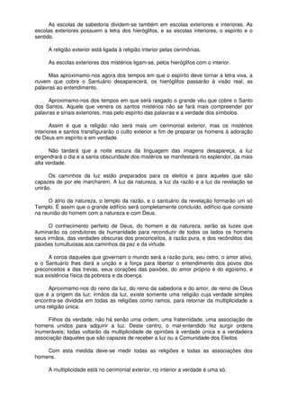 As escolas de sabedoria dividem-se também em escolas exteriores e interiores. As
escolas exteriores possuem a letra dos hieróglifos, e as escolas interiores, o espírito e o
sentido.
A religião exterior está ligada à religião interior pelas cerimônias.
As escolas exteriores dos mistérios ligam-se, pelos hieróglifos com o interior.
Mas aproximamo-nos agora dos tempos em que o espírito deve tornar a letra viva, a
nuvem que cobre o Santuário desaparecerá, os hieróglifos passarão à visão real, as
palavras ao entendimento.
Aproximamo-nos dos tempos em que será rasgado o grande véu que cobre o Santo
dos Santos. Aquele que venera os santos mistérios não se fará mais compreender por
palavras e sinais exteriores, mas pelo espírito das palavras e a verdade dos símbolos.
Assim é que a religião não será mais um cerimonial exterior, mas os mistérios
interiores e santos transfigurarão o culto exterior a fim de preparar os homens à adoração
de Deus em espírito e em verdade.
Não tardará que a noite escura da linguagem das imagens desapareça, a luz
engendrará o dia e a santa obscuridade dos mistérios se manifestará no esplendor, da mais
alta verdade.
Os caminhos da luz estão preparados para os eleitos e para aqueles que são
capazes de por ele marcharem. A luz da natureza, a luz da razão e a luz da revelação se
unirão.
O átrio da natureza, o templo da razão, e o santuário da revelação formarão um só
Templo. É assim que o grande edifício será completamente concluído, edifício que consiste
na reunião do homem com a natureza e com Deus.
O conhecimento perfeito de Deus, do homem e da natureza, serão as luzes que
iluminarão os condutores da humanidade para reconduzir de todos os lados os homens
seus irmãos, das verdades obscuras dos preconceitos, à razão pura, e dos recônditos das
paixões tumultuosas aos caminhos da paz e da virtude.
A coroa daqueles que governam o mundo será a razão pura, seu cetro, o amor ativo,
e o Santuário lhes dará a unção e a força para libertar o entendimento dos povos dos
preconceitos e das trevas, seus corações das paixões, do amor próprio é do egoísmo, e
sua existência física da pobreza e da doença.
Aproximamo-nos do reino da luz, do reino da sabedoria e do amor, de reino de Deus
que é a origem da luz; irmãos da luz, existe somente uma religião cuja verdade simples
encontra-se dividida em todas as religiões como ramos, para retornar da multiplicidade a
uma religião única.
Filhos da verdade, não há senão uma ordem, uma fraternidade, uma associação de
homens unidos para adquirir a luz. Deste centro, o mal-entendido fez surgir ordens
inumeráveis; todas voltarão da multiplicidade de opiniões à verdade única e a verdadeira
associação daqueles que são capazes de receber a luz ou a Comunidade dos Eleitos.
Com esta medida deve-se medir todas as religiões e todas as associações dos
homens.
A multiplicidade está no cerimonial exterior, no interior a verdade é uma só.
 