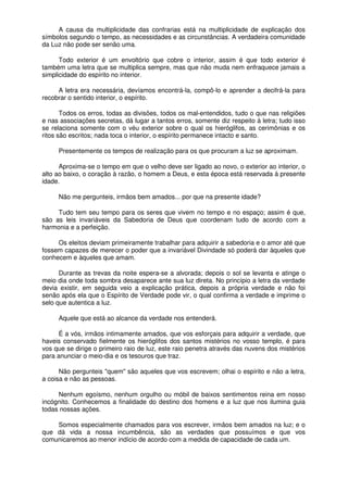 A causa da multiplicidade das confrarias está na multiplicidade de explicação dos
símbolos segundo o tempo, as necessidades e as circunstâncias. A verdadeira comunidade
da Luz não pode ser senão uma.
Todo exterior é um envoltório que cobre o interior, assim é que todo exterior é
também uma letra que se multiplica sempre, mas que não muda nem enfraquece jamais a
simplicidade do espírito no interior.
A letra era necessária, devíamos encontrá-la, compô-lo e aprender a decifrá-la para
recobrar o sentido interior, o espírito.
Todos os erros, todas as divisões, todos os mal-entendidos, tudo o que nas religiões
e nas associações secretas, dá lugar a tantos erros, somente diz respeito à letra; tudo isso
se relaciona somente com o véu exterior sobre o qual os hieróglifos, as cerimônias e os
ritos são escritos; nada toca o interior, o espírito permanece intacto e santo.
Presentemente os tempos de realização para os que procuram a luz se aproximam.
Aproxima-se o tempo em que o velho deve ser ligado ao novo, o exterior ao interior, o
alto ao baixo, o coração à razão, o homem a Deus, e esta época está reservada à presente
idade.
Não me pergunteis, irmãos bem amados... por que na presente idade?
Tudo tem seu tempo para os seres que vivem no tempo e no espaço; assim é que,
são as leis invariáveis da Sabedoria de Deus que coordenam tudo de acordo com a
harmonia e a perfeição.
Os eleitos deviam primeiramente trabalhar para adquirir a sabedoria e o amor até que
fossem capazes de merecer o poder que a invariável Divindade só poderá dar àqueles que
conhecem e àqueles que amam.
Durante as trevas da noite espera-se a alvorada; depois o sol se levanta e atinge o
meio dia onde toda sombra desaparece ante sua luz direta. No princípio a letra da verdade
devia existir, em seguida veio a explicação prática, depois a própria verdade e não foi
senão após ela que o Espírito de Verdade pode vir, o qual confirma a verdade e imprime o
selo que autentica a luz.
Aquele que está ao alcance da verdade nos entenderá.
É a vós, irmãos intimamente amados, que vos esforçais para adquirir a verdade, que
haveis conservado fielmente os hieróglifos dos santos mistérios no vosso templo, é para
vos que se dirige o primeiro raio de luz, este raio penetra através das nuvens dos mistérios
para anunciar o meio-dia e os tesouros que traz.
Não pergunteis "quem" são aqueles que vos escrevem; olhai o espírito e não a letra,
a coisa e não as pessoas.
Nenhum egoísmo, nenhum orgulho ou móbil de baixos sentimentos reina em nosso
incógnito. Conhecemos a finalidade do destino dos homens e a luz que nos ilumina guia
todas nossas ações.
Somos especialmente chamados para vos escrever, irmãos bem amados na luz; e o
que dá vida a nossa incumbência, são as verdades que possuímos e que vos
comunicaremos ao menor indício de acordo com a medida de capacidade de cada um.
 