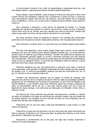 A comunicação é própria à luz, onde há receptividade e capacidade para ela, mas
não obriga ninguém, e aguarda que queiram recebê-la espontaneamente.
Nosso desejo, nossa finalidade, nosso encargo é vivificar por toda parte a letra morta
e fazer retornar aos hieróglifos o espírito vivo; e transformar o inativo em ativo, a morte em
vida; não podemos realizar tudo isto por nós mesmos, mas pelo Espírito de Luz Daquele
que é a Sabedoria, o Amor e a Luz do mundo, e deseja tornar-se também vosso espírito e
vossa luz.
Até o presente, o Santuário, o mais interno, foi separado do Templo, e o Templo
assediado por aqueles que estavam no exterior; aproxima-se o tempo em que o Santuário
interior deve reunir-se ao Templo, para que, aqueles que nele se encontram, possam agir
sobre os que estão nos átrios, até que tudo se converta em um só templo.
No nosso santuário, todos os mistérios do espírito e da verdade são conservados
puramente; ele não pode ser jamais violado pelos profanos, nem maculado pelos impuros.
Este santuário é invisível como o é uma força que se conhece apenas pela própria
ação.
Por esta curta descrição, caros irmãos, podeis julgar quem somos e seria supérfluo
assegurar-vos que não fazemos parte dessas cabeças inquietas que, no mundo profano,
querem erigir um ideal de suas próprias fantasias. Também não pertencemos àqueles que
desejam representar grandes papéis no mundo e prometem prodígios que eles próprios
não compreendem. Tão pouco pertencemos a essa classe de descontentes que desejariam
vingar-se de sua categoria inferior, ou que têm por finalidade a sede de dominar, o gosto
das aventuras e das coisas extravagantes.
Podemos assegurar-vos que não pertencemos a nenhuma outra seita e nenhuma
outra associação, que a grande e verdadeira associação de todos aqueles que são capazes
de receber a luz, e, nenhuma parcialidade, qualquer que seja ela, terminando por "us" ou
por “er” não tem a menor influência sobre nós.
Também não pertencemos àqueles que se julgam no direito de subjugar tudo
segundo seus planos e têm a arrogância de querer reformar todas as sociedades; podemos
assegurar-vos com fidelidade que conhecemos exatamente o mais íntimo da Religião e dos
Santos Mistérios; e que também possuímos realmente aquilo que sempre conjeturou-se
estar na profundidade interna do ser, e que esta mesma posse nos dá a força de
legitimarmos nosso encargo, e de comunicar por toda parte, ao hieróglifo, à letra morta, o
espírito e a vida.
Os tesouros de, nosso santuário são grandes; nós possuímos o sentido e o espírito
de todos os hieróglifos e de todas as cerimônias que existiram desde o dia da Criação até
os nossos tempos; e as verdades, as mais internas, de todos os Livros Sagrados, com as
razões dos ritos dos mais antigos povos.
Possuímos uma luz que nos unge e pela qual percebemos o mais oculto e o mais
interior da natureza.
Possuímos um fogo que nos alimenta e nos dá a força para agir sobre tudo aquilo que
está na natureza. Possuímos uma "Chave para abrir" as portas dos mistérios, e uma "chave
para fechar" o laboratório da natureza.
Possuímos o conhecimento de um elo para nos ligar aos mundos superiores e
transmitir-nos suas linguagens.
 