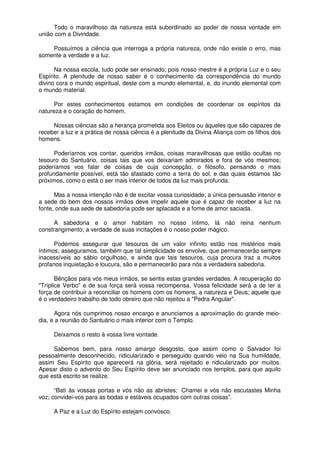 Todo o maravilhoso da natureza está subordinado ao poder de nossa vontade em
união com a Divindade.
Possuímos a ciência que interroga a própria natureza, onde não existe o erro, mas
somente a verdade e a luz.
Na nossa escola, tudo pode ser ensinado; pois nosso mestre é a própria Luz e o seu
Espírito. A plenitude de nosso saber é o conhecimento da correspondência do mundo
divino cora o mundo espiritual, deste com a mundo elemental, e, do inundo elemental com
o mundo material.
Por estes conhecimentos estamos em condições de coordenar os espíritos da
natureza e o coração do homem.
Nossas ciências são a herança prometida aos Eleitos ou àqueles que são capazes de
receber a luz e a prática de nossa ciência é a plenitude da Divina Aliança com os filhos dos
homens.
Poderíamos vos contar, queridos irmãos, coisas maravilhosas que estão ocultas no
tesouro do Santuário, coisas tais que vos deixariam admirados e fora de vós mesmos;
poderíamos vos falar de coisas de cuja concepção, o filósofo, pensando o mais
profundamente possível, está tão afastado como a terra do sol, e das quais estamos tão
próximos, como o está o ser mais interior de todos da luz mais profunda.
Mas a nossa intenção não é de excitar vossa curiosidade; a única persuasão interior e
a sede do bem dos nossos irmãos deve impelir aquele que é capaz de receber a luz na
fonte, onde sua sede de sabedoria pode ser aplacada e a fome de amor saciada.
A sabedoria e o amor habitam no nosso íntimo, lá não reina nenhum
constrangimento; a verdade de suas incitações é o nosso poder mágico.
Podemos assegurar que tesouros de um valor infinito estão nos mistérios mais
íntimos; asseguramos, também que tal simplicidade os envolve, que permanecerão sempre
inacessíveis ao sábio orgulhoso, e ainda que tais tesouros, cuja procura traz a muitos
profanos inquietação e loucura, são e permanecerão para nós a verdadeira sabedoria.
Bênçãos para vós meus irmãos, se sentis estas grandes verdades. A recuperação do
"Tríplice Verbo" e de sua força será vossa recompensa. Vossa felicidade será a de ter a
força de contribuir a reconciliar os homens com os homens, a natureza e Deus; aquele que
é o verdadeiro trabalho de todo obreiro que não rejeitou a "Pedra Angular".
Agora nós cumprimos nosso encargo e anunciamos a aproximação do grande meio-
dia, e a reunião do Santuário o mais interior com o Templo.
Deixamos o resto à vossa livre vontade.
Sabemos bem, para nosso amargo desgosto, que assim como o Salvador foi
pessoalmente desconhecido, ridicularizado e perseguido quando veio na Sua humildade,
assim Seu Espírito que aparecerá na glória, será rejeitado e ridicularizado por muitos.
Apesar disto o advento do Seu Espírito deve ser anunciado nos templos, para que aquilo
que está escrito se realize.
“Bati às vossas portas e vós não as abristes; Chamei e vós não escutastes Minha
voz; convidei-vos para as bodas e estáveis ocupados com outras coisas”.
A Paz e a Luz do Espírito estejam convosco.
 