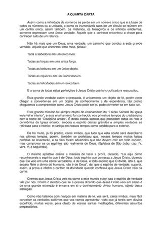 A QUARTA CARTA
Assim como a infinidade de números se perde em um número único que é a base de
todos os números ou a unidade, e como os inumeráveis raios de um círculo se reúnem em
um centro único, assim também, os mistérios, os hieróglifos e os infinitos emblemas,
somente expressam uma única verdade. Aquele que a conhece encontrou a chave para
conhecer tudo de um relance.
Não há mais que um Deus, uma verdade, um caminho que conduz a esta grande
verdade. Aquele que encontrou este meio, possui:
Toda a sabedoria em um único livro.
Todas as forças em uma única força.
Todas as belezas em um único objeto.
Todas as riquezas em um único tesouro.
Todas as felicidades em um único bem.
E a soma de todas estas perfeições é Jesus Cristo que foi crucificado e ressuscitou.
Esta grande verdade assim expressada, é unicamente um objeto de fé, porém pode
chegar a converter-se em um objeto de conhecimento e de experiência, tão pronto
cheguemos a compreender como Jesus Cristo pode ser ou pode converter-se em tudo isto.
Este grande mistério foi sempre objeto do ensinamento da “Escola Secreta da Igreja
invisível e interior”, e este ensinamento foi conhecido nos primeiros tempos do cristianismo
com o nome de "Disciplina arcani". É desta escola secreta que procedem todos os ritos e
cerimônias da Igreja exterior, embora o espírito destas grandes e simples verdades se
retirasse para o interior, e pareça em nossos tempos como perdido para o exterior.
De há muito, já foi predito, caros irmãos, que tudo que está oculto será descoberto
nos últimos tempos, porém, também se profetizou que, nesses tempos muitos falsos
profetas se levantarão, e os fieis foram advertidos que não devem crer em todo espírito,
mas comprovar se os espíritos são realmente de Deus. (Epístola de São João, cap. IV,
vers. V, e seguintes).
O mesmo apóstolo ensina a maneira de fazer a prova, dizendo, "Eis aqui como
reconhecereis o espírito que é de Deus; todo espírito que confessa a Jesus Cristo, dizendo
que Ele veio em uma carne verdadeira, é de Deus, e todo espírito que O divide, isto é, que
separa Nele o divino do humano, não é de Deus", daí que o espírito de verdade, suporta,
assim, a prova e obtém o caráter da divindade quando confessa que Jesus Cristo veio da
carne.
Cremos que Jesus Cristo veio na carne a este mundo e por isso o espírito de verdade
fala por nós. Porém o mistério que se expressa dizendo que Jesus Cristo veio em carne é
de uma grande extensão e encerra em si o conhecimento divino humano, objeto desta
instrução.
Como não falamos com noviços em matéria de fé, vos será, caros irmãos, mais fácil
conceber as verdades sublimes que vos vamos apresentar, visto que já tereis sem dúvida
escolhido, muitas vezes, para objeto de vossas santas meditações, diferentes assuntos
preparatórios.
 