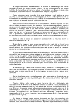 A religião considerada cientificamente é a doutrina da transformação do homem
separado de Deus, em homem reunido a Deus. Por isso o seu objetivo é unir a cada
indivíduo da humanidade, e finalmente a toda a humanidade com Deus, em cuja união,
unicamente, pode alcançar a mais elevada felicidade temporal e espiritual.
Assim esta doutrina de "re-união" é de uma dignidade a mais sublime; e como
doutrina, deve ter necessariamente um método pelo qual ela nos conduz: primeiramente ao
conhecimento do verdadeiro desta reunião; e depois ao conhecimento da maneira pela qual
este meio deve ser aplicado segundo o objetivo a alcançar.
Este grande meio da reunião no qual se concentra toda a doutrina religiosa, não teria
sido conhecido jamais pelo homem sem revelação. Sempre esteve fora da esfera científica
do conhecimento e esta mesma profunda ignorância do homem na qual havia caído, tornou
necessária a revelação sem a qual não teríamos podido encontrar o caminho para
levantarmos outra vez. A revelação, criou a necessidade da fé nela, porque aquele que não
sabe, que não tem nenhuma experiência de uma coisa, deve primeiro, necessariamente
crer, se quer saber e experimentar. Porque se decai a fé, não se faz caso da revelação e
por isso mesmo fecha-se o caminho para encontrar o método que só a Revelação contém.
Como a ação e reação se relacionam reciprocamente na natureza, assim se
relacionam a Revelação e a fé.
Onde não há reação, a ação cessa necessariamente; onde não há fé, nenhuma
revelação pode ter lugar; porém quanto mais fé houver, mais revelação haverá ou
desenvolvimento das verdades que estão na obscuridade, e que só podem se manifestar
ao exterior por nossa confiança.
É muito certo, que todas as verdades secretas da religião, mesmo as mais obscuras e
os mistérios que nos parecem mais singulares, se justificarão um dia perante o tribunal da
razão mais rigorosa, porém a fraqueza do homem, nossa falta de penetração com relação
ao conjunto da natureza sensível e espiritual, exigiram que não nos possam ser mostrados
e abertos os arcanos das mais elevadas verdades, senão sucessiva e gradualmente. A
santa obscuridade dos mistérios é devida a nossa fraqueza, e sua brilhante luz vai
fortificando pouco a pouco nossa debilidade para tornar nossos olhos susceptíveis de
resistir à plena luz.
A cada degrau que sobe o crente para a Revelação, obtém uma luz mais perfeita para
alcançar o conhecimento, e esta luz se torna para ele progressivamente mais convincente,
porque cada verdade adquirida da fé, se torna pouco a pouco vivente e passa a ser
convicção.
Daí, a fé se funde sobre a nossa fraqueza e sobre a plena luz da Revelação que se
deve comunicar segundo nossa capacidade, para dar-vos sucessivamente a objetividade
das coisas elevadas.
Aqueles objetos pelos quais a razão humana não tem objetividade, são
necessariamente do domínio da fé. O homem somente deve adorar e calar; mas se deseja
demonstrar coisas sobre as quais não tem objetividade alguma, cai necessariamente no
erro. O homem deve adorar e calar até que os objetos que se acham sob o domínio da fé,
se tornem pouco a pouco mais perceptíveis em seu redor e por conseguinte mais fáceis de
conhecer. Tudo se demonstra por si mesmo tão pronto adquirimos a experiência interior
das verdades da fé, no mesmo instante em que somos conduzidos da fé à visão, quer dizer
ao conhecimento objetivo.
Em todos os tempos houve homens iluminados por Deus que possuíam esta
objetividade interior, completamente ou em parte, segundo tivesse lugar a comunicação das
verdades a seu entendimento ou a seu sentimento. A primeira espécie de visão, puramente
 