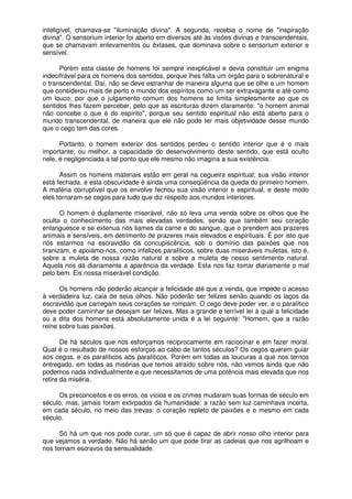 inteligível, chamava-se "iluminação divina". A segunda, recebia o nome de "inspiração
divina". O sensorium interior foi aberto em diversos até às visões divinas e transcendentais,
que se chamavam enlevamentos ou êxtases, que dominava sobre o sensorium exterior e
sensível.
Porém esta classe de homens foi sempre inexplicável e devia constituir um enigma
indecifrável para os homens dos sentidos, porque lhes falta um órgão para o sobrenatural e
o transcendental. Daí, não se deve estranhar de maneira alguma que se olhe a um homem
que considerou mais de perto o mundo dos espíritos como um ser extravagante e até como
um louco; por que o julgamento comum dos homens se limita simplesmente ao que os
sentidos lhes fazem perceber, pelo que as escrituras dizem claramente: "o homem animal
não concebe o que é do espírito", porque seu sentido espiritual não está aberto para o
mundo transcendental, de maneira que ele não pode ter mais objetividade desse mundo
que o cego tem das cores.
Portanto, o homem exterior dos sentidos perdeu o sentido interior que é o mais
importante; ou melhor, a capacidade do desenvolvimento deste sentido, que está oculto
nele, é negligenciada a tal ponto que ele mesmo não imagina a sua existência.
Assim os homens materiais estão em geral na cegueira espiritual; sua visão interior
está fechada, e esta obscuridade é ainda uma conseqüência da queda do primeiro homem.
A matéria corruptível que os envolve fechou sua visão interior e espiritual, e deste modo
eles tornaram-se cegos para tudo que diz respeito aos mundos interiores.
O homem é duplamente miserável, não só leva uma venda sobre os olhos que lhe
oculta o conhecimento das mais elevadas verdades, senão que também seu coração
enlanguesce e se extenua nos liames da carne e do sangue, que o prendem aos prazeres
animais e sensíveis, em detrimento de prazeres mais elevados e espirituais. É por isto que
nós estarmos na escravidão da concupiscência, sob o domínio das paixões que nos
tiranizam, e apoiamo-nos, como infelizes paralíticos, sobre duas miseráveis muletas, isto é,
sobre a muleta de nossa razão natural e sobre a muleta de nosso sentimento natural.
Aquela nos dá diariamente a aparência da verdade. Esta nos faz tomar diariamente o mal
pelo bem. Eis nossa miserável condição.
Os homens não poderão alcançar a felicidade até que a venda, que impede o acesso
à verdadeira luz, caia de seus olhos. Não poderão ser felizes senão quando os laços da
escravidão que carregam seus corações se rompam. O cego deve poder ver, e o paralítico
deve poder caminhar se desejam ser felizes. Mas a grande e terrível lei à qual a felicidade
ou a dita dos homens está absolutamente unida é a lei seguinte: "Homem, que a razão
reine sobre tuas paixões.
De há séculos que nos esforçamos reciprocamente em raciocinar e em fazer moral.
Qual é o resultado de nossos esforços ao cabo de tantos séculos? Os cegos querem guiar
aos cegos, e os paralíticos aos paralíticos. Porém em todas as loucuras a que nos ternos
entregado, em todas as misérias que temos atraído sobre nós, não vemos ainda que não
podemos nada individualmente e que necessitamos de uma potência mais elevada que nos
retire da miséria.
Os preconceitos e os erros, os vícios e os crimes mudaram suas formas de século em
século, mas, jamais foram extirpados da humanidade: a razão sem luz caminhava incerta,
em cada século, no meio das trevas: o coração repleto de paixões e o mesmo em cada
século.
Só há um que nos pode curar, um só que é capaz de abrir nosso olho interior para
que vejamos a verdade. Não há senão um que pode tirar as cadeias que nos agrilhoam e
nos tornam escravos da sensualidade.
 