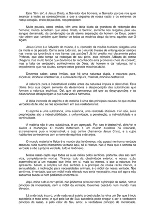 Este "Um só", é Jesus Cristo, o Salvador dos homens, o Salvador porque nos quer
arrancar a todas as conseqüências a que a cegueira de nossa razão e os extravios de
nosso coração, cheio de paixões, nos precipitam.
Muito poucos, caros irmãos, têm uma idéia exata da grandeza da redenção dos
homens; muitos acreditam que Jesus Cristo, o Senhor, somente nos resgatou pelo seu
sangue derramado, da condenação ou da eterna separação do homem de Deus, porém
não crêem que, também quer libertar de todas as misérias daqui da terra aqueles que O
sigam.
Jesus Cristo é o Salvador do mundo, é o, vencedor da miséria humana; resgatou-nos
da morte e do pecado. Como seria tudo isto, se o mundo tivesse de enlanguescer sempre
nas trevas da ignorância e nos liames das paixões? Já foi predito mui claramente pelos
Profetas, que este tempo da redenção de seu povo, este primeiro Sábado do tempo
chegaria. Faz muito tempo que devíamos ter reconhecido esta promessa cheia de consolo;
mas a falta do verdadeiro conhecimento de Deus, do homem e da natureza, foi o
impedimento que nos ocultou sempre estes grandes mistérios da fé.
Devemos saber, caros irmãos, que há uma natureza dupla, a natureza pura,
espiritual, imortal e indestrutível, e a natureza impura, material, mortal e destrutível.
A natureza pura e indestrutível existia antes da natureza impura e destrutível. Esta
última tirou sua origem somente da desarmonia e desproporção das substâncias que
formam a natureza espiritual. Daí, que só permaneça até que as desproporções e as
dissonâncias desapareçam e que tudo volte à harmonia.
A idéia incorreta de espírito e de matéria é uma das principais causas de que muitas
verdades da fé, não se nos apresentem em sua verdadeira luz.
O espírito é uma substância, uma essência, uma realidade absoluta. Por isso, suas
propriedades são a indestrutibilidade, a uniformidade, a penetração, a indivisibilidade e a
continuidade.
A matéria não é uma substância, é um agregado. Por isso é destrutível, divisível e
sujeita a mudanças. O mundo metafísico é um mundo existente na realidade,
extremamente puro e indestrutível, e cujo centro chamamos Jesus Cristo, e a cujos
habitantes conhecemos com o nome de espíritos e de anjos.
O mundo material e físico é o mundo dos fenômenos, não possui nenhuma verdade
absoluta, tudo quanto chamamos verdade aqui, só é relativo, não é mais que a sombra da
verdade e não a própria verdade, tudo é fenômeno.
Nossa razão capta aqui todas as suas idéias pelos sentidos, portanto, elas são sem
vida, completamente mortas. Tiramos tudo da objetividade exterior, e nossa razão
assemelha-se a um macaco que imita em si, mais ou menos, o que a natureza lhe
apresenta. Assim, a simples luz dos sentidos é o princípio de nossa razão inferior, a
sensualidade, a inclinação para necessidades animais, é o móbil de nossa vontade. Nós
sentimos, é verdade, que um móbil mais elevado nos seria necessário; mas até agora não
sabíamos buscá-lo nem podíamos encontrá-lo.
Aqui, onde tudo é corruptível, não podemos procurar nem o princípio da razão, nem o
princípio da imoralidade, nem o móbil da vontade. Devemos buscá-lo num mundo mais
elevado.
Lá onde tudo é puro, onde nada está sujeito a destruição, lá reina um Ser que é todo
sabedoria e todo amor, e que pela luz de Sua sabedoria pode chegar a ser o verdadeiro
princípio da razão, e pelo calor de Seu amor, o verdadeiro princípio de moralidade.
 