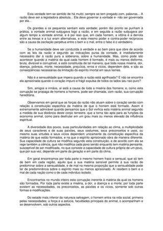 Esta verdade tem-se sentido de há muito; sempre se tem pregado com, palavras... A
razão deve ser a legisladora absoluta... Ela deve governar a vontade e- não ser governada
por ela...
Os grandes e os pequenos sentiam esta verdade; porém tão pronto se punham à
prática, a vontade animal subjugava logo a razão, e em seguida a razão subjugava por
algum tempo a vontade animal, e é por isso que, em cada homem, a vitória é a derrota
entre as trevas e a luz eram alternativas, e este mesmo poder e contra-poder recíprocos
são a causa da oscilação perpétua entre o bem e o mal, entre o falso é o verdadeiro.
Se a humanidade deve ser conduzida à verdade e ao bem para que obre de acordo
com as leis da razão e segundo as indicações puras da vontade, é imediatamente
necessário dar à razão pura a soberania, sobre a humanidade. Mas, como pode isto
acontecer quando a matéria da qual cada homem é formado, é mais ou menos disforme,
bruta, divisível e corruptível, e está constituída de tal maneira, que toda nossa miséria, dor,
doença, pobreza, morte, necessidade, prejuízos, erros e vícios, dependem dela, e são as
conseqüências necessárias da limitação do espírito imortal em seus liames.
Não é a sensualidade que impera quando a razão está agrilhoada? E não se encontra
ela aprisionada quando o coração impuro e frágil expulsa de todos os lados seu raio puro?
Sim, amigos e irmãos, aí está a causa de toda a miséria dos homens; e, como esta
corrupção se propaga de homens a homens, pode ser chamada, com razão, sua corrupção
hereditária.
Observamos em geral que as forças da razão não atuam sobre o coração senão com
relação à constituição especifica da matéria de que o homem está formado. Assim é
extremamente admirável quando pensamos que o Sol vivifica esta matéria animal segundo
a medida de sua distância deste corpo terrestre, que a torna tão apta para as funções da
economia animal, como para desfrutar em um grau mais ou menos elevado da influência
espiritual.
A diversidade dos povos, suas particularidades em relação ao clima, a multiplicidade
de seus caracteres e de suas paixões, seus costumes, seus preconceitos e usos, ou
mesmo suas virtudes e seus vícios dependem unicamente da constituição especifica da
matéria de que estão formados, e na que o espírito aprisionado obra de maneira diferente.
Sua capacidade de cultura se modifica segundo esta constituição, e de acordo com ela se
rege também a ciência, que não modifica cada povo senão enquanto tem matéria pensante,
susceptível de ser modificada, no que consiste a capacidade de cultura própria de um povo,
que por sua vez, depende em parte da geração e em parte do clima.
Em geral encontramos por toda parte o mesmo homem fraco e sensual, que só tem
de bem em cada região, aquilo que a sua matéria sensível permite à sua razão de
predominar sobre a sensualidade, e de mal na mesma proporção que a sensualidade pode
ter de predominância sobre o espírito mais ou menos aprisionado. Aí residem o bem e o
mal de cada nação como o de cada indivíduo isolado.
Encontramos no mundo inteiro esta corrupção inerente à matéria da qual os homens
são formados. Por toda parte existe a miséria, a dor, a doença e a morte; por toda parte
existem as necessidades, os preconceitos, as paixões e os vícios, somente sob outras
formas e modificações.
Do estado mais inferior da natureza selvagem, o homem entra na vida social, primeiro
pelas necessidades; a força e a astúcia, faculdades principais do animal, o acompanham e
se desenvolvem, sob outros aspectos.
 