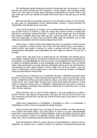 As modificações destas tendências animais fundamentais são inumeráveis; e o mais
alto grau de cultura humana que até o presente o mundo adquiriu, não conseguiu senão
colorir com uma capa mui tênue estas inclinações fundamentais do homem animal. Isto
quer dizer que nos temos elevado do estado animal bruto até o mais alto grau do animal
refinado.
Mas este período era necessário; porque com sua duração começa um novo período,
ou seja, após as necessidades animais desenvolvidas, começa o desenvolvimento da
necessidade mais elevada da luz e da razão.
Jesus Cristo nos gravou no coração, com mui belas palavras esta grande verdade, de
que se deve buscar na matéria a causa dá miséria dos homens mortais e frágeis pela
ignorância e as paixões. Quando Ele disse: “o melhor homem, aquele que mais se esforça
para chegar à verdade, peca sete vezes por dia", queria dizer com isto, que no homem
mais bem organizado, as sete forças do espírito estão ainda tão fechadas, que as sete
ações da sensualidade o dominam cada dia segundo seu modo.
Assim é que, o melhor homem está exposto aos erros e às paixões. O melhor homem
é fraco e pecador; o melhor homem não é livre, não está isento da dor e da miséria; o
melhor homem está sujeito à doença e à morte; e porque tudo isto? Porque tudo são
conseqüências necessárias, das propriedades de uma matéria corruptível, da qual ele é
formado.
Assim sendo, não pode haver aí esperança de unia felicidade mais elevada para a
humanidade, enquanto este ser corruptível e material forma a principal parte substancial de
sua essência. A impossibilidade em que se encontra a humanidade de se poder lançar por
si mesma à verdadeira perfeição é uma constatação cheia de desespero; mas, ao mesmo
tempo, este pensamento é a causa, plena de consolação, pela qual um ser mais elevado e
mais perfeito se cobriu deste invólucro mortal e frágil, afim de tornar imortal, o que era
morta e indestrutível o que era destrutível, e nisto deve-se procurar também a verdadeira
causa da encarnação de Jesus Cristo.
Jesus Cristo, é o ungido da Luz, é o esplendor de Deus, a Sabedoria que havia saído
de Deus, o Filho de Deus, o Verbo real pelo qual tudo foi feito e que era no princípio. Jesus
Cristo, a Sabedoria de Deus que opera todas as coisas, era como o centro do Paraíso do
mundo da luz, era o único órgão real pelo qual a força divina podia comunicar-se; e este
órgão é a natureza imortal e pura, a substância, indestrutível que tudo vivifica e conduz à
mais alta perfeição e felicidade. Esta substância indestrutível é “o elemento puro” no qual
vivia o homem espiritual.
Deste elemento puro no qual só Deus habitava, e de cuja substância foi criado o
primeiro homem, este separou-se pela queda. Pelo gozo do fruto da árvore do bem e do
mal, envenenou-se de tal sorte, que seu ser imortal se retirou para o seu interior e o mortal
cobriu o exterior.
Desta forma desapareceu a imortalidade, a felicidade e a vida; e a mortalidade, a
infelicidade e a morte f oram as conseqüências desta mudança.
Muitos homens não podem fazer uma idéia da Árvore do Bem e do Mal; esta árvore
era o produto da matéria caótica, que ainda estava no centro e na qual a destrutibilidade
ainda tinha a superioridade sobre a indestrutibilidade. O gozo demasiado prematuro deste
fruto que envenena e rouba a imortalidade, colocou Adão nesta forma material sujeito à
morte. Caiu, entre os elementos que ele anteriormente governava.
Este acontecimento infeliz foi a causa de que a imortal Sabedoria, o elemento puro e
metafísico, se cobrisse com o invólucro mortal e se sacrificou voluntariamente para que
 