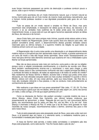 suas forças interiores passassem ao centro da destruição e pudesse conduzir pouco a
pouco, tudo o que é mortal à imortalidade.
Assim como aconteceu de um modo inteiramente natural, que o homem natural se
tornou mortal pelo gozo de um fruto mortal, do mesmo modo aconteceu naturalmente, que
o homem mortal pudesse recobrar a sua dignidade precedente pelo gozo de um fruto
imortal.
Tudo se passa de um modo natural e simples no Reino de Deus; mas para
reconhecer esta simplicidade, é necessário ter idéias puras de Deus, da natureza e do
homem; e se as verdades mais sublimes da fé estão ainda para nós envoltas em
impenetráveis trevas, a causa está em que até agora havíamos separado sempre as idéias
de Deus, da natureza e do homem.
Jesus Cristo falou com seus amigos mais íntimos, quando ainda estava sobre a terra,
do grande mistério da Regeneração; porém tudo quanto dizia era obscuro para eles, não
podiam concebê-lo ainda; assim, o desenvolvimento destas grandes verdades estava
reservado para os últimos tempos; é o supremo mistério da religião na qual todos os
mistérios entram como em sua unidade.
A Regeneração não é outra coisa senão uma dissolução e um desprendimento desta
matéria impura e corruptível que tem aprisionado nosso ser imortal, e guarda submersa em
um sono de morte a vida das forças ativas oprimidas. Deve existir necessariamente um
meio real para eliminar este elemento venenoso que ocasiona em nós a infelicidade e para
libertar as forças aprisionadas.
Mas não se deve procurar este meio em nenhuma ,outra parte a não ser na religião;
porque como a religião considerada cientificamente, é a doutrina da reunião com Deus,
deve também necessariamente ensinar-nos a reconhecer o meio para chegar a esta
reunião. Acaso Jesus e Seu conhecimento vivificante não são o objeto principal da Bíblia e
o conteúdo de todos os desejos, de todas as esperanças e de todos os anelos do cristão?
Não recebemos de Nosso Senhor e Mestre, durante todo o tempo que andou entre seus
discípulos, as mais elevadas soluções sobre as mais ocultas verdades? E quando o Divino
Mestre, estava com eles, em seu corpo glorioso, após sua ressurreição, não lhes deu a
mais alta revelação referente à Sua pessoa, e não os conduziu mais profundamente ao
conhecimento da verdade?
Não realizaria o que disse em sua prece sacerdotal? São João, 17, 22, 23: "Eu lhes
dei e comuniquei a gloria que vós me destes, afim de que eles sejam um, como nós somos
um neles, e eles comigo, a fim de que sejam perfeitos em um".
Como os discípulos do Senhor não podiam conceber o grande mistério da nova e
última Aliança, Jesus Cristo lhes transmitiu aos últimos tempos vindouros que
presentemente se aproximam, e disse: "Naquele dia em que Eu vos comunicarei Minha
glória, vós reconhecereis que Eu estou em Meu Pai, vós em Mim, e Eu em vós". Esta
aliança é chamada a Aliança da Paz. E' então que a lei de Deus será gravada no mais
recôndito de nosso coração, reconheceremos todos o Senhor, seremos Seu povo e Ele
será nosso Deus.
Tudo já está preparado para esta possessão atual de Deus, para esta união real com
Deus, e já possível aqui em baixo; e o elemento santo, a verdadeira medicina para a
humanidade é revelada pelo Espírito de Deus.
A mesa do Senhor está servida, e todos estão convidados; o verdadeiro pão dos
Anjos está preparado, como está escrito: "Vos lhe haveis dado o pão do céu".
 