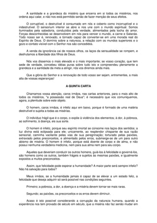 A santidade e a grandeza do mistério que encerra em si todos os mistérios, nos
ordena aqui calar, e não nos está permitido senão de fazer menção de seus efeitos.
O corruptível, o destrutível é consumado em nós e coberto como incorruptível e o
indestrutível. O sensorium interior se abre e nos une com o mundo espiritual. Somos
iluminados pela sabedoria, conduzidos pela verdade, alimentados pela tocha do amor.
Forças desconhecidas se desenvolvem em nós para vencer o mundo, a carne e Satanás.
Todo nosso ser é, renovado, e tornado capaz de converter-se em uma morada real do
Espírito de Deus. O domínio sobre a natureza, a relação com os mundos superiores e o
gozo e contato visível com o Senhor nos são concedidos.
A venda da ignorância cai de nossos olhos, os laços da sensualidade se rompem, e
desfrutamos a liberdade dos filhos de Deus.
Nós vos dissemos o mais elevado e o mais importante; se vosso coração, que tem
sede de verdade, concebeu idéias puras sobre tudo isto e compreendeu plenamente a
grandeza e a santidade da meta a atingir, nós vos diremos ainda mais.
Que a glória do Senhor e a renovação de todo vosso ser sejam, entrementes, a mais
alta de vossas esperanças!
A QUINTA CARTA
Chamamos vossa atenção, caros irmãos, nas cartas anteriores, para o mais alto de
todos os mistérios, "a possessão real de Deus"; é necessário que vos comuniquemos,
agora, a plenitude sobre este objeto.
O homem, caros irmãos, é infeliz aqui em baixo, porque é formado de uma matéria
destrutível e sujeita a todas as misérias.
O indivíduo frágil que é o corpo, o expõe à violência dos elementos; à dor, à pobreza,
ao sofrimento, à doença, eis sua sorte.
O homem é infeliz, porque seu espírito imortal se consome nos laços dos sentidos; a
luz divina está eclipsada para ele; unicamente, ao resplendor chispante de sua razão
sensorial, caminha vacilante pelas vias de sua peregrinação; torturado pelas paixões,
extraviado pelos preconceitos, e alimentado pelos erros, submerge-se de um para outro
abismo de miséria. O homem é infeliz, porque está doente de corpo e de alma, e não
possui nenhuma verdadeira medicina, nem para sua alma nem para seu corpo.
Aqueles que deveriam conduzir os outros homens, guiá-los à felicidade e governá-los,
são homens como os outros, também frágeis e sujeitos às mesmas paixões, e igualmente
expostos a muitos preconceitos.
Assim, que felicidade pode esperar a humanidade? A maior parte será sempre infeliz?
Não há salvação para todos?
Meus irmãos, se a humanidade jamais é capaz de se elevar a um estado feliz, a
felicidade que deseja adquirir só será possível nas condições seguintes.
Primeiro; a pobreza, a dor, a doença e a miséria devem tornar-se mais raras.
Segundo; as paixões, os preconceitos e os erros devem diminuir.
Acaso é isto possível considerando a corrupção da natureza humana, quando a
experiência nos tem provado de século em século, que a miséria não faz senão mudar em
 