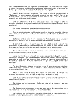 uma outra forma de miséria; que as paixões, os preconceitos e os erros ocasionam sempre
o mesmo mal; quando pensamos que todas estas coisas não fizeram senão mudar de
forma, e que os homens, em cada século, foram igualmente frágeis?
Há unia sentença terrível pronunciada sobre a espécie humana, e esta sentença é
"Os homens não podem alcançar a felicidade enquanto não forem sábios". Mas não se
tornarão sábios, enquanto a sensualidade dominar sobre a razão, enquanto o espírito
desfaleça nos laços da carne e do sangue.
Onde está o homem isento de paixões? Que se mostre! - Não carregamos todos em
maior ou menor grau as algemas da sensualidade? Não somos todos escravos? Todos
pecadores?
Sim irmãos, confessamos que somos escravos do pecado.
Este sentimento de nossa miséria excita em nós o desejo de redenção; voltamos
nossa vista para o alto, e a voz de um anjo nos anuncia: "A miséria do homem será
retirada".
Os homens estão doentes do corpo e do espírito. Portanto, esta doença geral deve
ter uma causa, e a causa está na matéria frágil de que está composto o homem.
O destrutível encerra o indestrutível; a luz da sabedoria está encerrada nas
profundezas da obscuridade; o "fermento do pecado" está em nós, e neste fermento reside
a corrupção humana, e sua propagação com as conseqüências do pecado original.
A cura da humanidade só é possível destruindo em nós o fermento do pecado, para o
que é necessário um médico e um remédio.
Mas o enfermo não pode ser curado pelo enfermo; o destrutível não pode conduzir o
destrutível à perfeição; o que é morto não pode ressuscitar o que está morto; o cego não
pode guiar a outro cego. Só o perfeito pode conduzir o imperfeito à perfeição; só o
Indestrutível pode tornar o destrutível indestrutível; só o que está vivo pode animar o que
está morto.
Por isso, não se deve procurar o médico e o meio de cura na natureza destrutível,
onde tudo é morte e corrupção. Deve-se procurar o Médico e o remédio em uma natureza,
onde tudo é perfeição e vida.
A falta de conhecimento da aliança da Divindade com a natureza, e da natureza com
o homem, é a verdadeira causa de todos os preconceitos e de todos os erros.
Os teólogos, os filósofos e os moralistas, quiseram governar o mundo e encheram-no
de eternas contradições.
Os teólogos não conheceram as, relações de Deus com a natureza, e por isso
Caíram no erro.
Os filósofos somente estudaram a matéria o não a aliança da natureza pura com a
natureza divina, e por isso, manifestaram as mais falsas opiniões.
Os moralistas não conheceram a corrupção fundamental da natureza humana, e
quiseram curar com palavras, quando outros meios eram necessários.
 