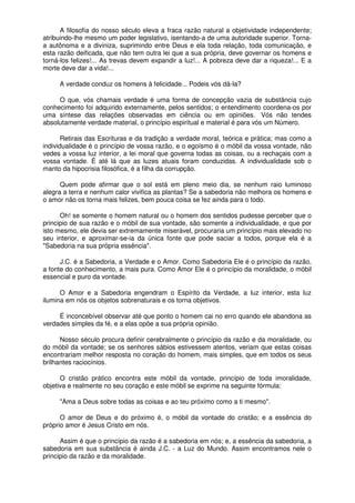 A filosofia do nosso século eleva a fraca razão natural a objetividade independente;
atribuindo-lhe mesmo um poder legislativo, isentando-a de uma autoridade superior. Torna-
a autônoma e a diviniza, suprimindo entre Deus e ela toda relação, toda comunicação, e
esta razão deificada, que não tem outra lei que a sua própria, deve governar os homens e
torná-los felizes!... As trevas devem expandir a luz!... A pobreza deve dar a riqueza!... E a
morte deve dar a vida!...
A verdade conduz os homens à felicidade... Podeis vós dá-la?
O que, vós chamais verdade é uma forma de concepção vazia de substância cujo
conhecimento foi adquirido externamente, pelos sentidos; o entendimento coordena-os por
uma síntese das relações observadas em ciência ou em opiniões. Vós não tendes
absolutamente verdade material, o princípio espiritual e material é para vós um Número.
Retirais das Escrituras e da tradição a verdade moral, teórica e prática; mas como a
individualidade é o princípio de vossa razão, e o egoísmo é o móbil da vossa vontade, não
vedes a vossa luz interior, a lei moral que governa todas as coisas, ou a rechaçais com a
vossa vontade. É até lá que as luzes atuais foram conduzidas. A individualidade sob o
manto da hipocrisia filosófica, é a filha da corrupção.
Quem pode afirmar que o sol está em pleno meio dia, se nenhum raio luminoso
alegra a terra e nenhum calor vivifica as plantas? Se a sabedoria não melhora os homens e
o amor não os torna mais felizes, bem pouca coisa se fez ainda para o todo.
Oh! se somente o homem natural ou o homem dos sentidos pudesse perceber que o
principio de sua razão e o móbil de sua vontade, são somente a individualidade, e que por
isto mesmo, ele devia ser extremamente miserável, procuraria um princípio mais elevado no
seu interior, e aproximar-se-ia da única fonte que pode saciar a todos, porque ela é a
"Sabedoria na sua própria essência".
J.C. é a Sabedoria, a Verdade e o Amor. Como Sabedoria Ele é o princípio da razão,
a fonte do conhecimento, a mais pura. Como Amor Ele é o princípio da moralidade, o móbil
essencial e puro da vontade.
O Amor e a Sabedoria engendram o Espírito da Verdade, a luz interior, esta luz
ilumina em nós os objetos sobrenaturais e os torna objetivos.
É inconcebível observar até que ponto o homem cai no erro quando ele abandona as
verdades simples da fé, e a elas opõe a sua própria opinião.
Nosso século procura definir cerebralmente o princípio da razão e da moralidade, ou
do móbil da vontade; se os senhores sábios estivessem atentos, veriam que estas coisas
encontrariam melhor resposta no coração do homem, mais simples, que em todos os seus
brilhantes raciocínios.
O cristão prático encontra este móbil da vontade, princípio de toda imoralidade,
objetiva e realmente no seu coração e este móbil se exprime na seguinte fórmula:
"Ama a Deus sobre todas as coisas e ao teu próximo como a ti mesmo".
O amor de Deus e do próximo é, o móbil da vontade do cristão; e a essência do
próprio amor é Jesus Cristo em nós.
Assim é que o princípio da razão é a sabedoria em nós; e, a essência da sabedoria, a
sabedoria em sua substância é ainda J.C. - a Luz do Mundo. Assim encontramos nele o
principio da razão e da moralidade.
 