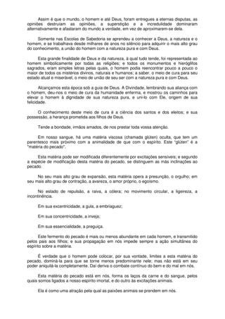 Assim é que o mundo, o homem e até Deus, foram entregues a eternas disputas, as
opiniões destruíam as opiniões, a superstição e a incredulidade dominaram
alternativamente e afastaram do mundo a verdade, em vez de aproximarem-se dela.
Somente nas Escolas de Sabedoria se aprendeu a conhecer a Deus, a natureza e o
homem, e se trabalhava desde milhares de anos no silêncio para adquirir o mais alto grau
do conhecimento, a união do homem com a natureza pura e com Deus.
Esta grande finalidade de Deus e da natureza, à qual tudo tende, foi representada ao
homem simbolicamente por todas as religiões; e todos os monumentos e hieróglifos
sagrados, eram simples letras pelas quais, o homem podia reencontrar pouco a pouco o
maior de todos os mistérios divinos, naturais e humanos; a saber. o meio de cura para seu
estado atual e miserável, o meio de união de seu ser com a natureza pura e com Deus.
Alcançamos esta época sob a guia de Deus. A Divindade, lembrando sua aliança com
o homem, deu-nos o meio de cura da humanidade enferma, e mostrou os caminhos para
elevar o homem à dignidade de sua natureza pura, e uni-lo com Ele, origem de sua
felicidade.
O conhecimento deste meio de cura é a ciência dos santos e dos eleitos; e sua
possessão, a herança prometida aos filhos de Deus.
Tende a bondade, irmãos amados, de nos prestar toda vossa atenção.
Em nosso sangue, há uma matéria viscosa (chamada glúten) oculta, que tem um
parentesco mais próximo com a animalidade de que com o espírito. Este “glúten” é a
"matéria do pecado".
Esta matéria pode ser modificada diferentemente por excitações sensíveis; e segundo
a espécie de modificação desta matéria do pecado, se distinguem as más inclinações ao
pecado.
No seu mais alto grau de expansão, esta matéria opera a presunção, o orgulho; em
seu mais alto grau de contração, a avareza, o amor próprio, o egoísmo.
No estado de repulsão, a raiva, a cólera; no movimento circular, a ligeireza, a
incontinência.
Em sua excentricidade, a gula, a embriaguez;
Em sua concentricidade, a inveja;
Em sua essencialidade, a preguiça.
Este fermento do pecado é mais ou menos abundante em cada homem, e transmitido
pelos pais aos filhos; e sua propagação em nós impede sempre a ação simultânea do
espírito sobre a matéria.
É verdade que o homem pode colocar, por sua vontade, limites a esta matéria do
pecado, dominá-la para que se torne menos predominante nele; mas não está em seu
poder aniquilá-la completamente. Daí deriva o combate contínuo do bem e do mal em nós.
Esta matéria do pecado está em nós, forma os laços da carne e do sangue, pelos
quais somos ligados a nosso espírito imortal, e do outro às excitações animais.
Ela é como uma atração pela qual as paixões animais se prendem em nós.
 