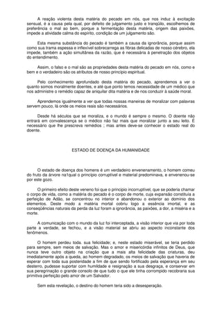 A reação violenta desta matéria do pecado em nós, que nos induz à excitação
sensual, é a causa pela qual, por defeito de julgamento justo e tranqüilo, escolhemos de
preferência o mal ao bem, porque a fermentação desta matéria, origem das paixões,
impede a atividade calma do espírito, condição de um julgamento são.
Esta mesma substância do pecado é também a causa da ignorância, porque assim
como sua trama espessa e inflexível sobrecarrega as fibras delicadas de nosso cérebro, ela
impede, também a ação simultânea da razão, que é necessária à penetração dos objetos
do entendimento.
Assim, o falso e o mal são as propriedades desta matéria do pecado em nós, como e
bem e o verdadeiro são os atributos de nosso princípio espiritual.
Pelo conhecimento aprofundado desta matéria do pecado, aprendemos a ver o
quanto somos moralmente doentes, e até que ponto temos necessidade de um médico que
nos administre o remédio capaz de aniquilar dita matéria e de nos conduzir à saúde moral.
Aprendemos igualmente a ver que todas nossas maneiras de moralizar com palavras
servem pouco, lá onde os meios reais são necessários.
Desde há séculos que se moraliza, e o mundo é sempre o mesmo. O doente não
entrará em convalescença se o médico não faz mais que moralizar junto a seu leito. É
necessário que lhe prescreva remédios ; mas antes deve-se conhecer o estado real do
doente.
ESTADO DE DOENÇA DA HUMANIDADE
O estado de doença dos homens é um verdadeiro envenenamento, o homem comeu
do fruto da árvore na1qual o princípio corruptível e material predominava, e envenenou-se
por este gozo.
O primeiro efeito deste veneno foi que o principio incorruptível, que se poderia chamar
o corpo de vida, como a matéria do pecado é o corpo de morte, cuja expansão constituía a
perfeição de Adão, se concentrou no interior e abandonou o exterior ao domínio dos
elementos. Deste modo a matéria mortal cobriu logo a essência imortal, e as
conseqüências naturais da perda da luz foram a ignorância, as paixões, a dor, a miséria e a
morte.
A comunicação com o mundo da luz foi interceptada, a visão interior que via por toda
parte a verdade, se fechou, e a visão material se abriu ao aspecto inconstante dos
fenômenos.
O homem perdeu toda. sua felicidade; e, neste estado miserável, se teria perdido
para sempre, sem meios de salvação. Mas o amor e misericórdia infinitos de Deus, que
nunca teve outro objeto na criação que a mais alta felicidade das criaturas, deu
imediatamente após a queda, ao homem degradado, os meios de salvação que haveria de
esperar com toda sua posteridade a fim de que sendo fortificado pela esperança em seu
desterro, pudesse suportar com humildade e resignação a sua desgraça, e conservar em
sua peregrinação o grande consolo de que tudo o que ele tinha corrompido recobraria sua
primitiva perfeição pelo amor de um Salvador.
Sem esta revelação, o destino do homem teria sido a desesperação.
 